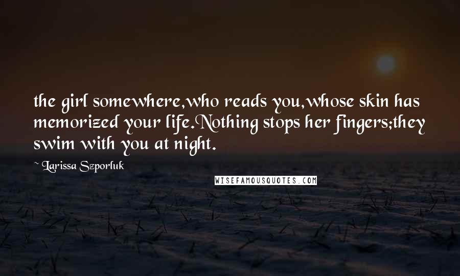 Larissa Szporluk Quotes: the girl somewhere,who reads you,whose skin has memorized your life.Nothing stops her fingers;they swim with you at night.