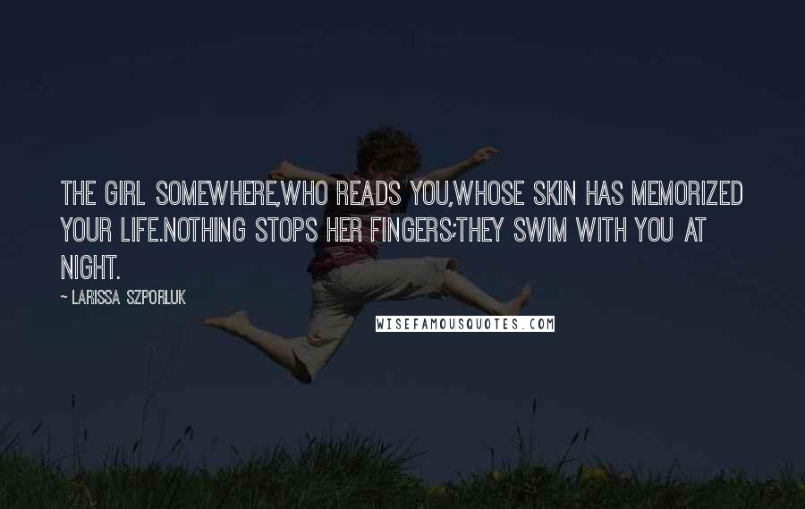 Larissa Szporluk Quotes: the girl somewhere,who reads you,whose skin has memorized your life.Nothing stops her fingers;they swim with you at night.
