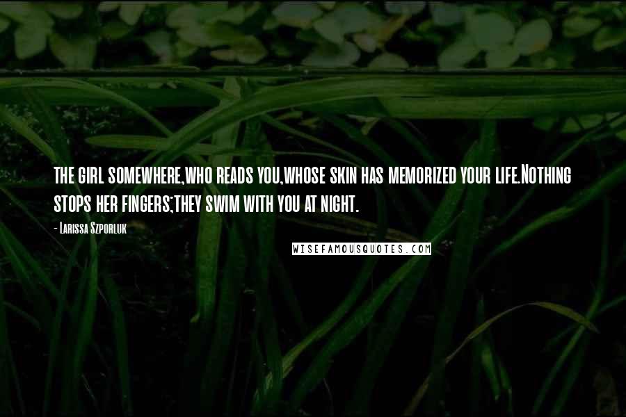 Larissa Szporluk Quotes: the girl somewhere,who reads you,whose skin has memorized your life.Nothing stops her fingers;they swim with you at night.