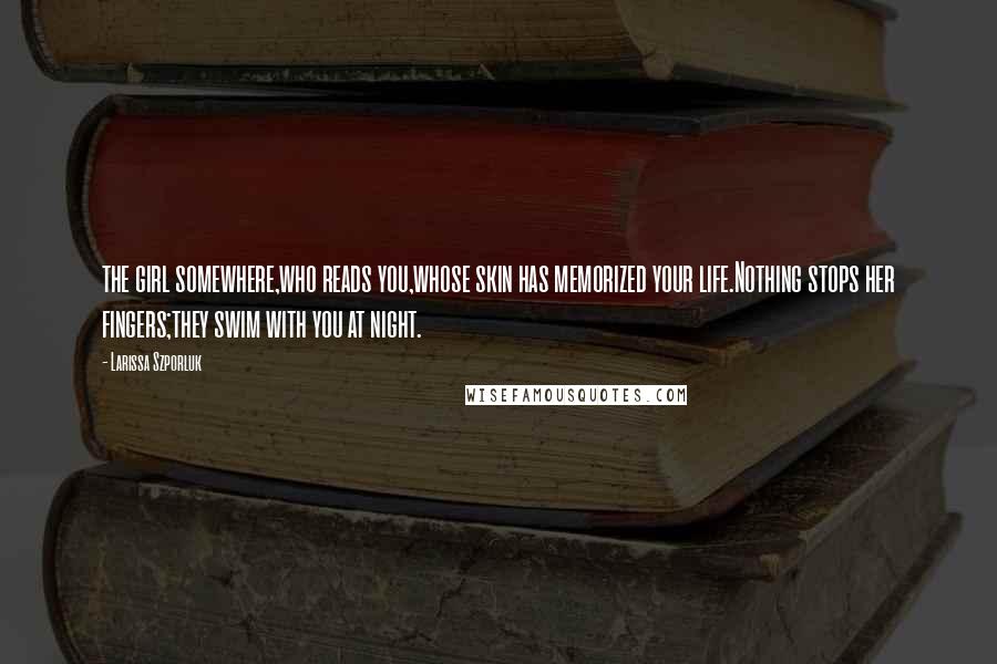 Larissa Szporluk Quotes: the girl somewhere,who reads you,whose skin has memorized your life.Nothing stops her fingers;they swim with you at night.