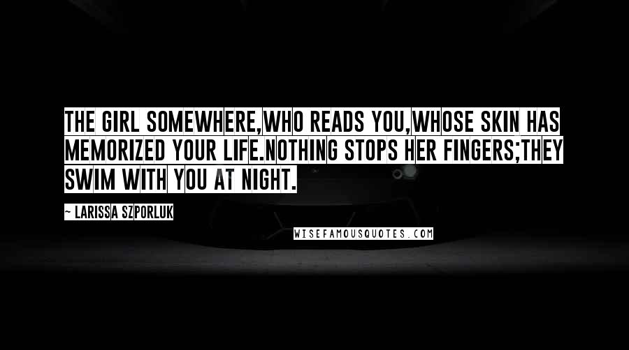Larissa Szporluk Quotes: the girl somewhere,who reads you,whose skin has memorized your life.Nothing stops her fingers;they swim with you at night.
