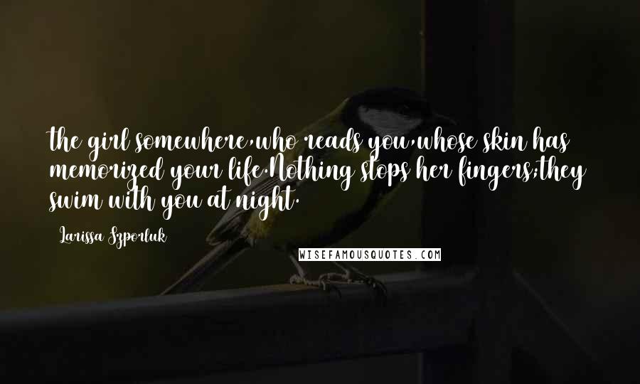 Larissa Szporluk Quotes: the girl somewhere,who reads you,whose skin has memorized your life.Nothing stops her fingers;they swim with you at night.