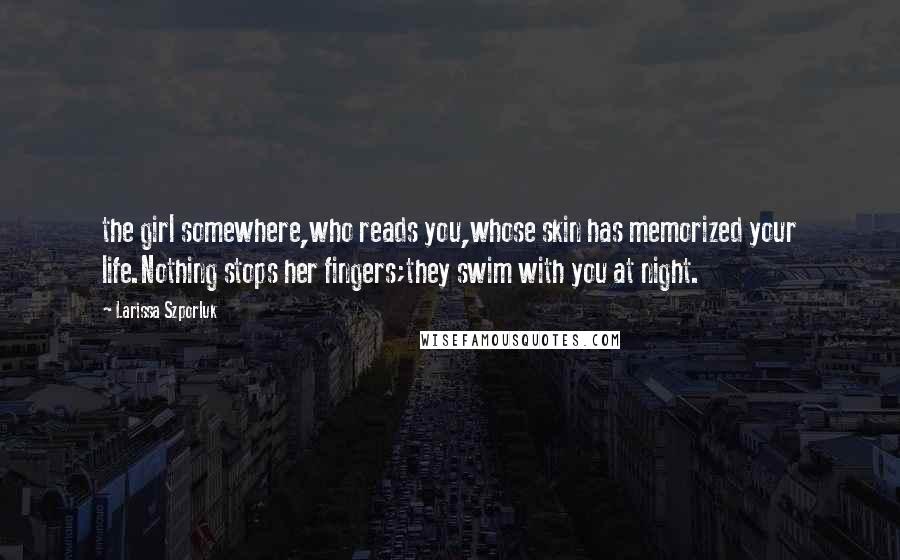 Larissa Szporluk Quotes: the girl somewhere,who reads you,whose skin has memorized your life.Nothing stops her fingers;they swim with you at night.