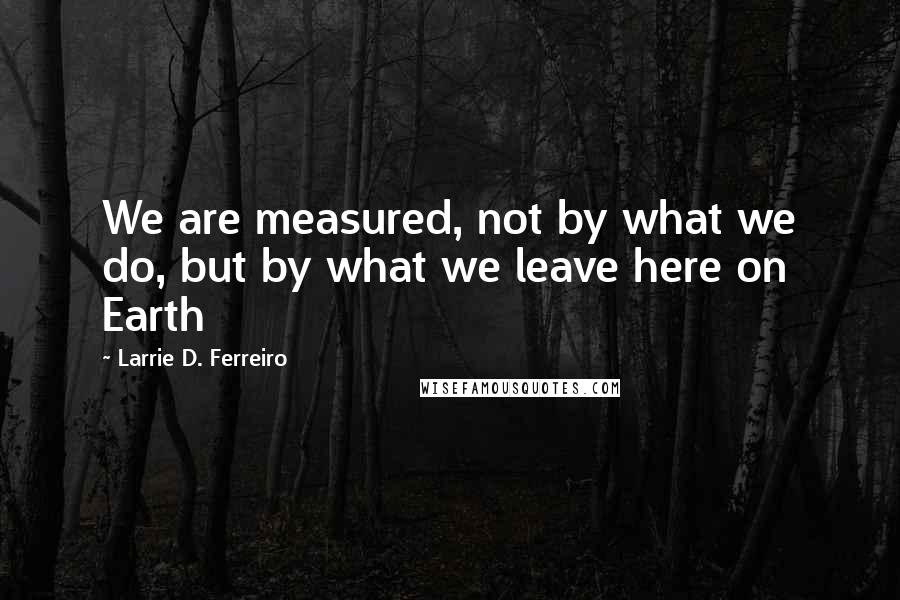 Larrie D. Ferreiro Quotes: We are measured, not by what we do, but by what we leave here on Earth