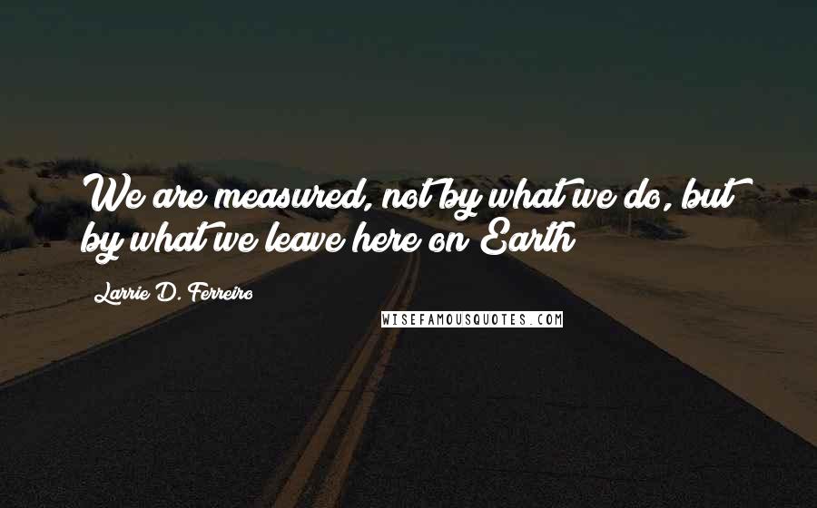 Larrie D. Ferreiro Quotes: We are measured, not by what we do, but by what we leave here on Earth