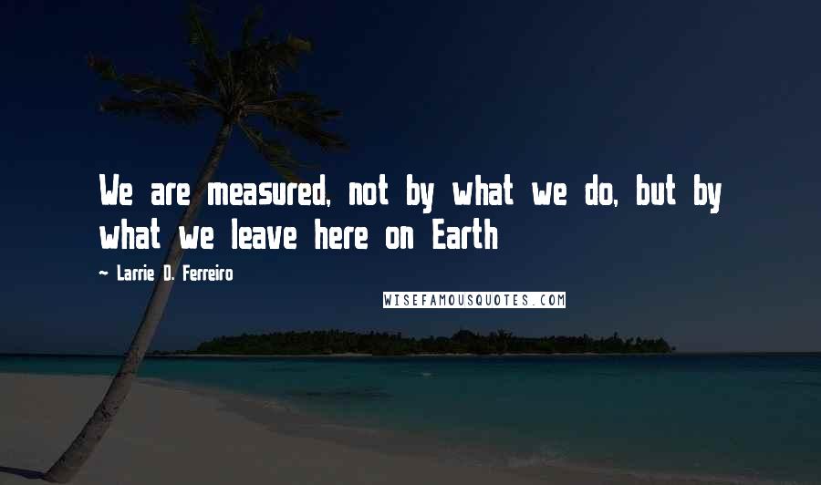 Larrie D. Ferreiro Quotes: We are measured, not by what we do, but by what we leave here on Earth