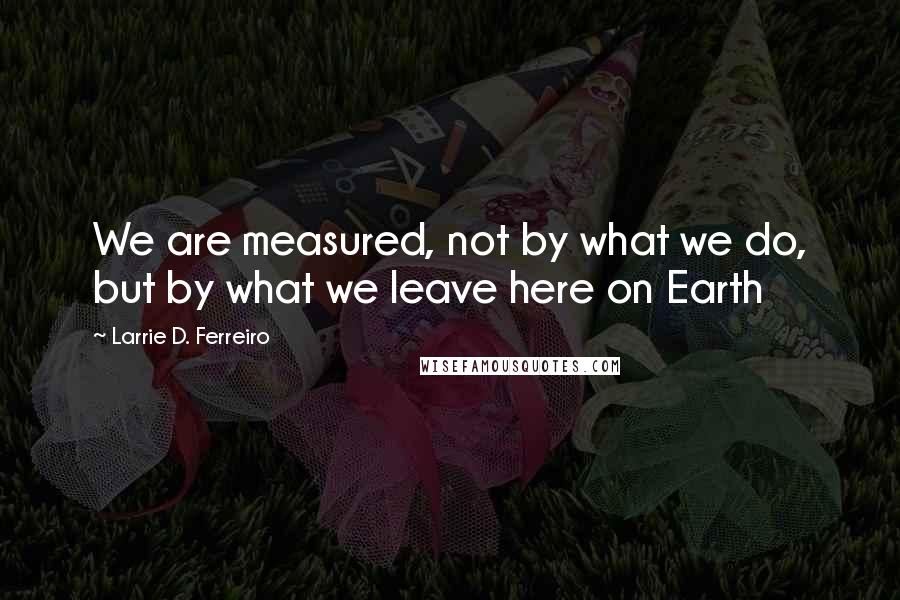Larrie D. Ferreiro Quotes: We are measured, not by what we do, but by what we leave here on Earth