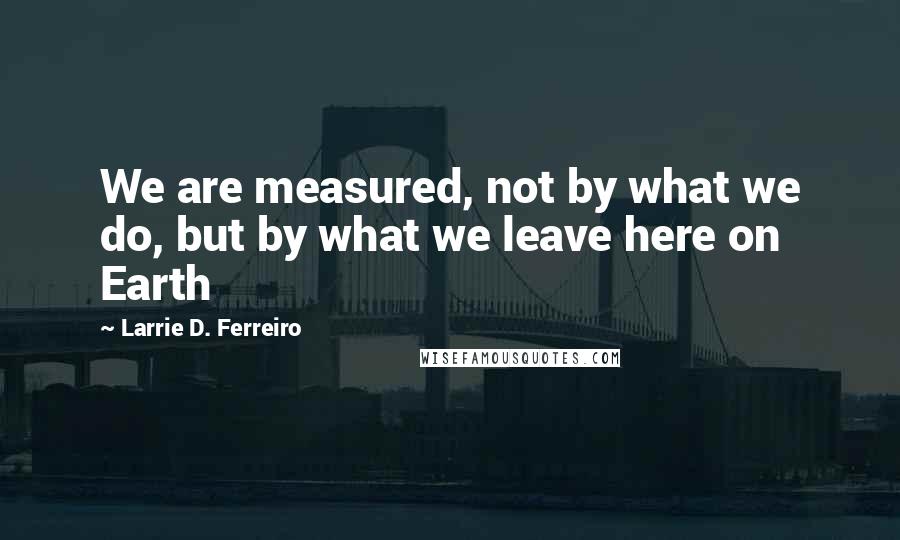 Larrie D. Ferreiro Quotes: We are measured, not by what we do, but by what we leave here on Earth