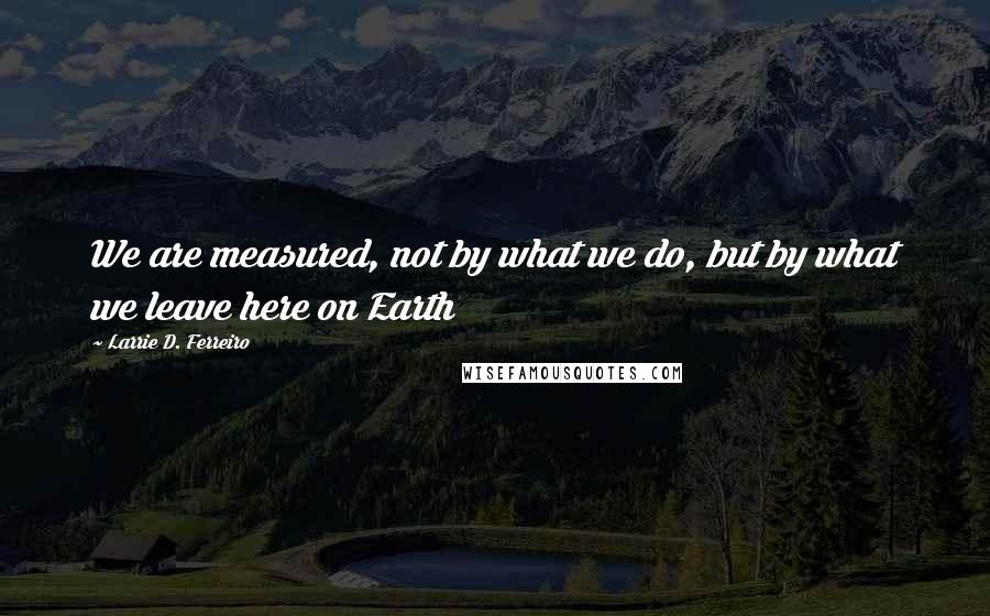 Larrie D. Ferreiro Quotes: We are measured, not by what we do, but by what we leave here on Earth
