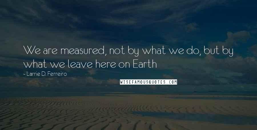 Larrie D. Ferreiro Quotes: We are measured, not by what we do, but by what we leave here on Earth