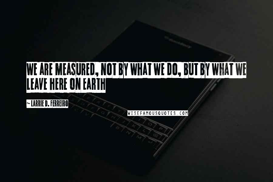 Larrie D. Ferreiro Quotes: We are measured, not by what we do, but by what we leave here on Earth