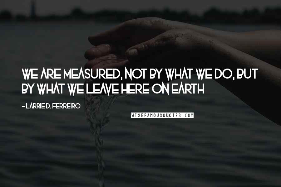 Larrie D. Ferreiro Quotes: We are measured, not by what we do, but by what we leave here on Earth