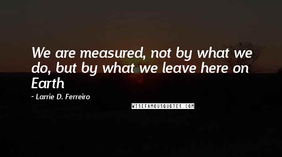 Larrie D. Ferreiro Quotes: We are measured, not by what we do, but by what we leave here on Earth