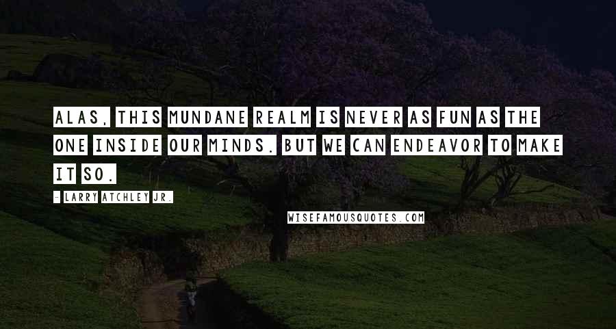 Larry Atchley Jr. Quotes: Alas, this mundane realm is never as fun as the one inside our minds. But we can endeavor to make it so.