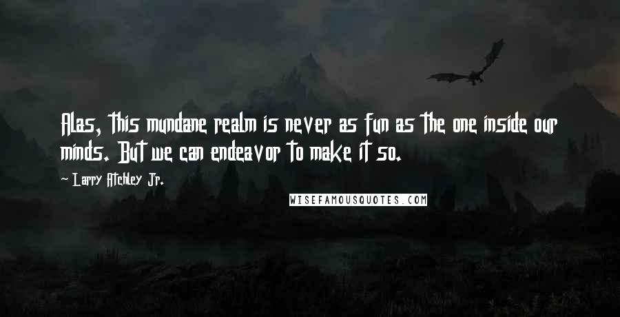 Larry Atchley Jr. Quotes: Alas, this mundane realm is never as fun as the one inside our minds. But we can endeavor to make it so.