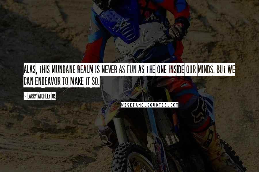 Larry Atchley Jr. Quotes: Alas, this mundane realm is never as fun as the one inside our minds. But we can endeavor to make it so.