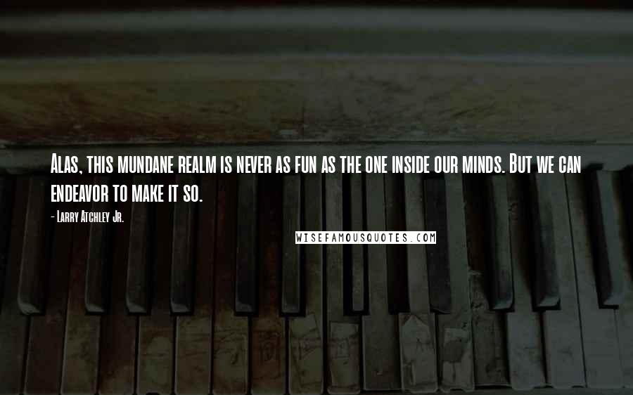 Larry Atchley Jr. Quotes: Alas, this mundane realm is never as fun as the one inside our minds. But we can endeavor to make it so.