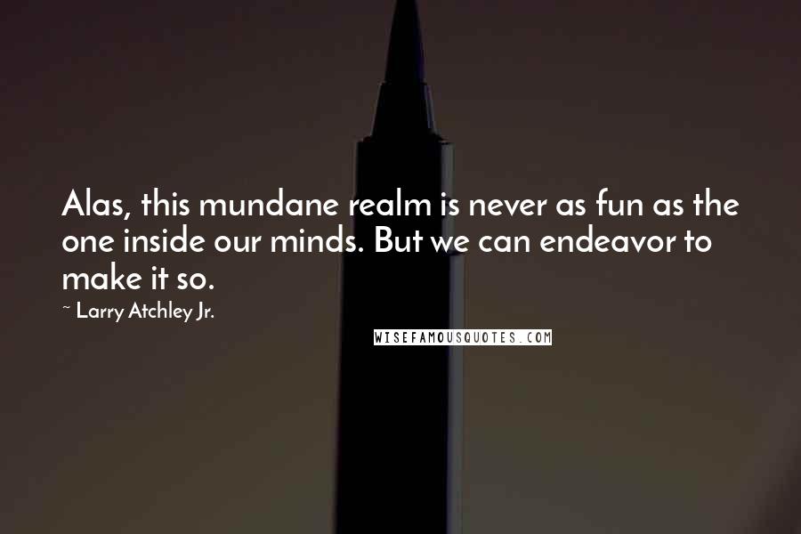 Larry Atchley Jr. Quotes: Alas, this mundane realm is never as fun as the one inside our minds. But we can endeavor to make it so.