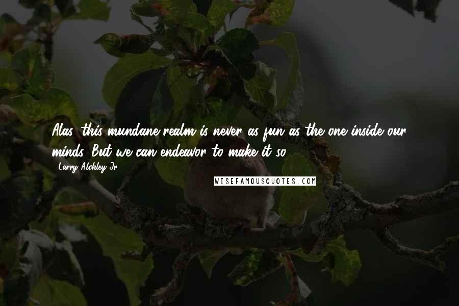 Larry Atchley Jr. Quotes: Alas, this mundane realm is never as fun as the one inside our minds. But we can endeavor to make it so.