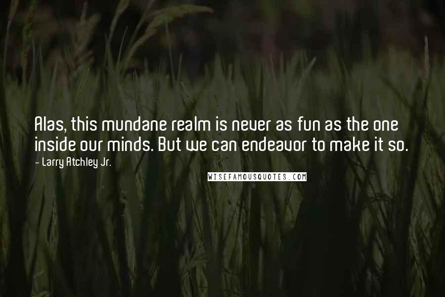 Larry Atchley Jr. Quotes: Alas, this mundane realm is never as fun as the one inside our minds. But we can endeavor to make it so.