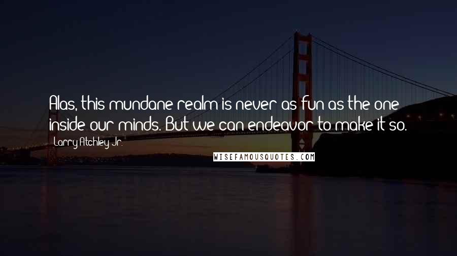 Larry Atchley Jr. Quotes: Alas, this mundane realm is never as fun as the one inside our minds. But we can endeavor to make it so.