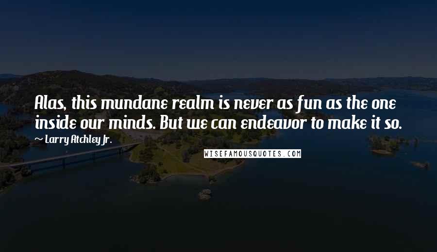 Larry Atchley Jr. Quotes: Alas, this mundane realm is never as fun as the one inside our minds. But we can endeavor to make it so.