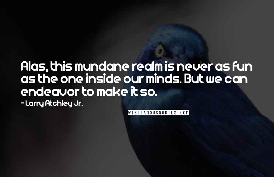 Larry Atchley Jr. Quotes: Alas, this mundane realm is never as fun as the one inside our minds. But we can endeavor to make it so.