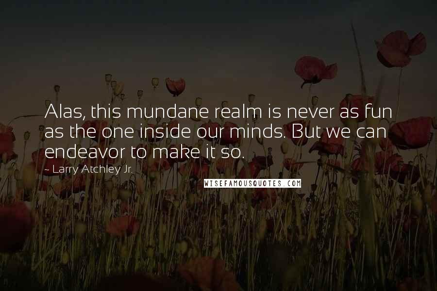 Larry Atchley Jr. Quotes: Alas, this mundane realm is never as fun as the one inside our minds. But we can endeavor to make it so.