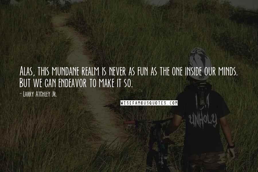 Larry Atchley Jr. Quotes: Alas, this mundane realm is never as fun as the one inside our minds. But we can endeavor to make it so.