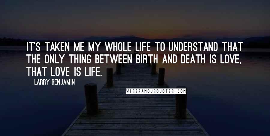 Larry Benjamin Quotes: It's taken me my whole life to understand that the only thing between birth and death is love, that love is life.