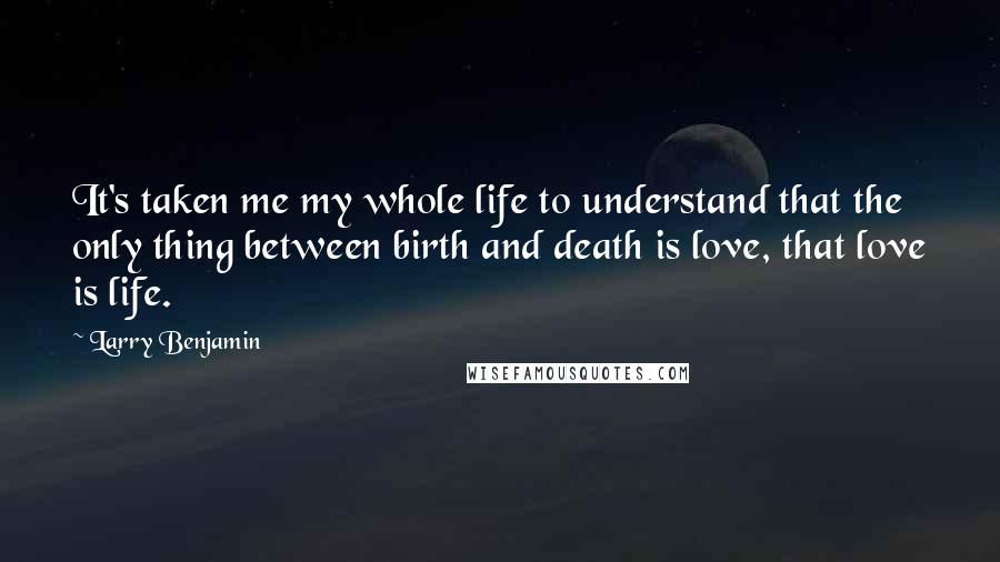 Larry Benjamin Quotes: It's taken me my whole life to understand that the only thing between birth and death is love, that love is life.