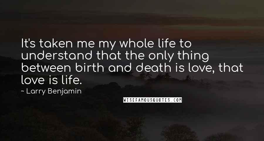 Larry Benjamin Quotes: It's taken me my whole life to understand that the only thing between birth and death is love, that love is life.