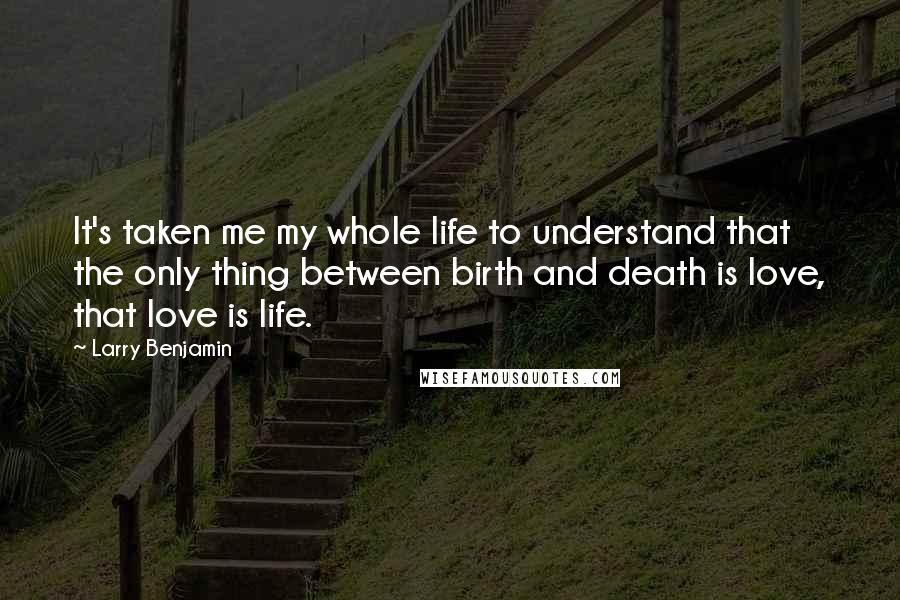 Larry Benjamin Quotes: It's taken me my whole life to understand that the only thing between birth and death is love, that love is life.