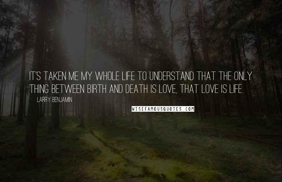 Larry Benjamin Quotes: It's taken me my whole life to understand that the only thing between birth and death is love, that love is life.