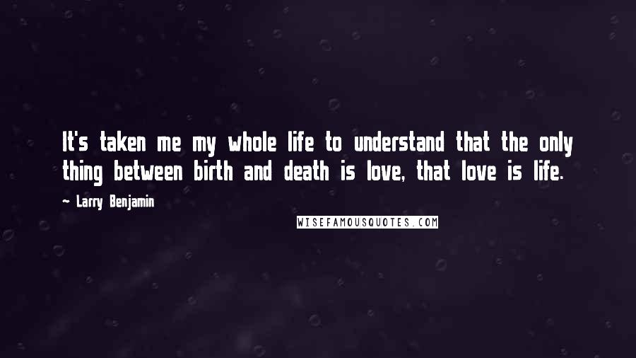 Larry Benjamin Quotes: It's taken me my whole life to understand that the only thing between birth and death is love, that love is life.
