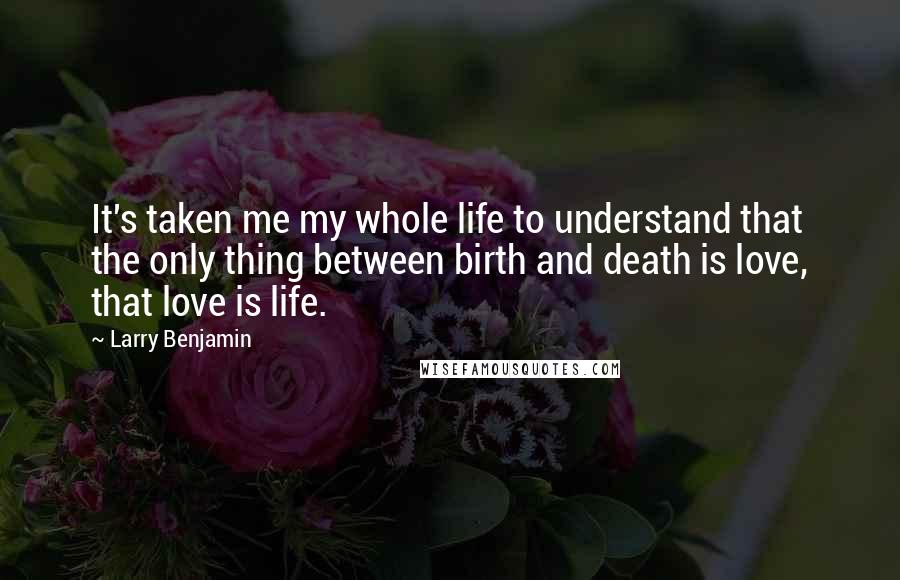 Larry Benjamin Quotes: It's taken me my whole life to understand that the only thing between birth and death is love, that love is life.