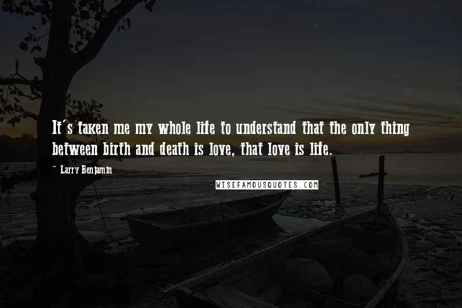 Larry Benjamin Quotes: It's taken me my whole life to understand that the only thing between birth and death is love, that love is life.