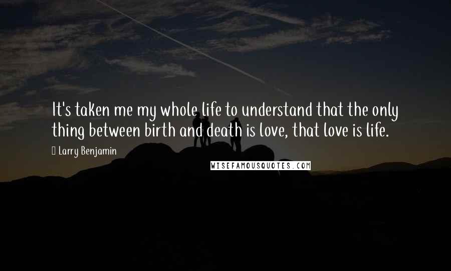 Larry Benjamin Quotes: It's taken me my whole life to understand that the only thing between birth and death is love, that love is life.