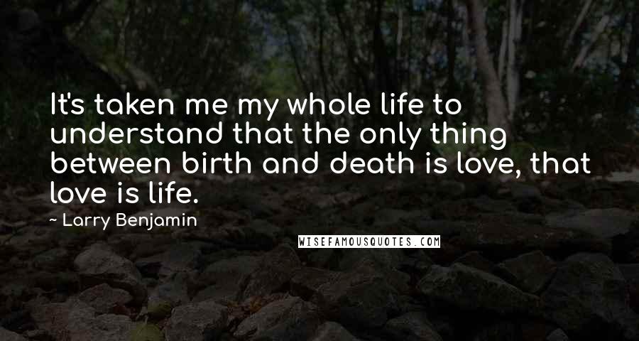 Larry Benjamin Quotes: It's taken me my whole life to understand that the only thing between birth and death is love, that love is life.