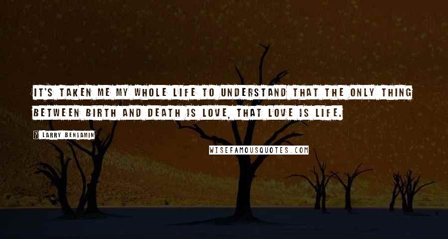 Larry Benjamin Quotes: It's taken me my whole life to understand that the only thing between birth and death is love, that love is life.