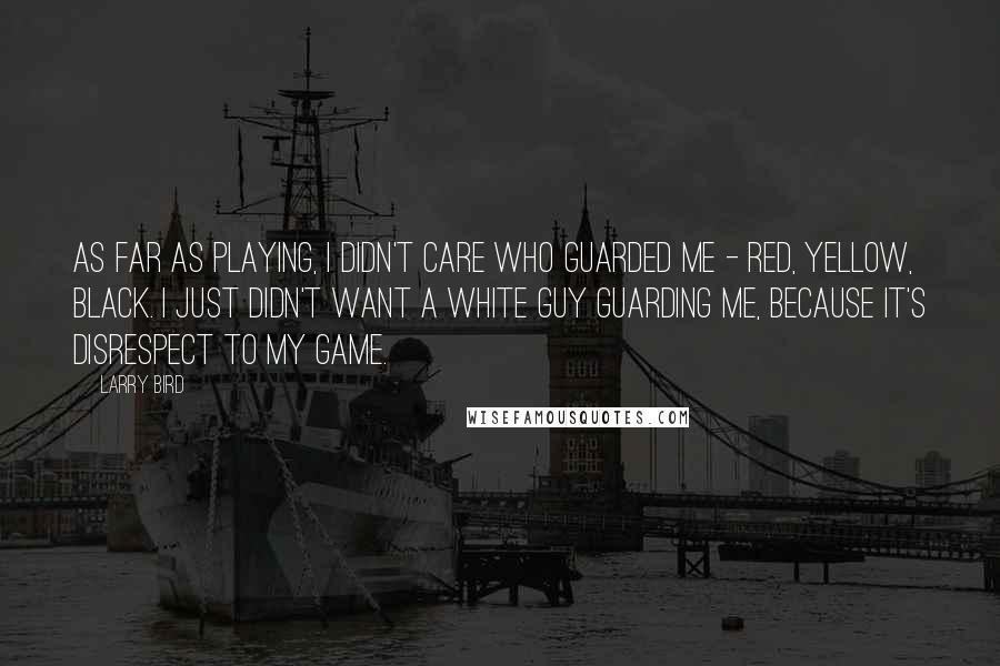 Larry Bird Quotes: As far as playing, I didn't care who guarded me - red, yellow, black. I just didn't want a white guy guarding me, because it's disrespect to my game.