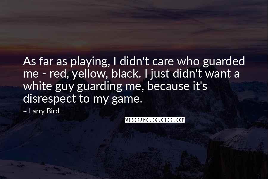 Larry Bird Quotes: As far as playing, I didn't care who guarded me - red, yellow, black. I just didn't want a white guy guarding me, because it's disrespect to my game.