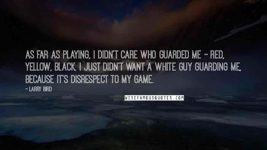 Larry Bird Quotes: As far as playing, I didn't care who guarded me - red, yellow, black. I just didn't want a white guy guarding me, because it's disrespect to my game.