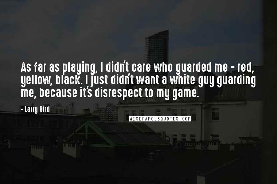 Larry Bird Quotes: As far as playing, I didn't care who guarded me - red, yellow, black. I just didn't want a white guy guarding me, because it's disrespect to my game.