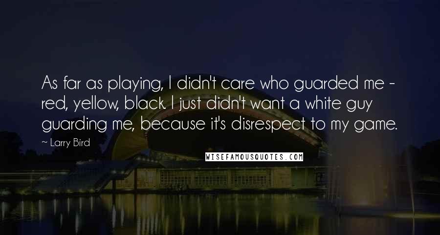 Larry Bird Quotes: As far as playing, I didn't care who guarded me - red, yellow, black. I just didn't want a white guy guarding me, because it's disrespect to my game.