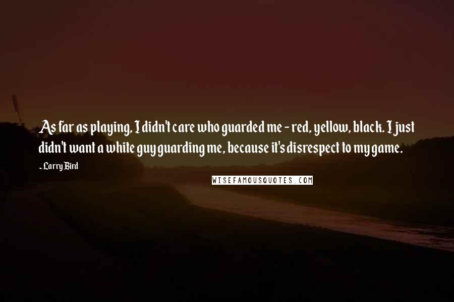 Larry Bird Quotes: As far as playing, I didn't care who guarded me - red, yellow, black. I just didn't want a white guy guarding me, because it's disrespect to my game.