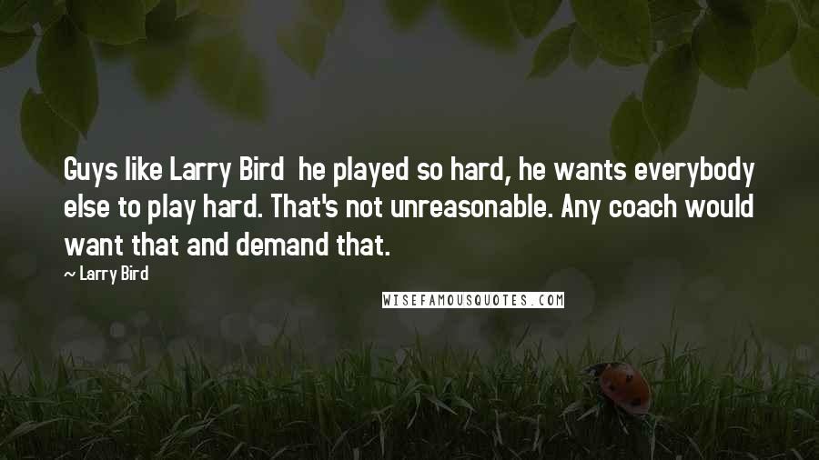 Larry Bird Quotes: Guys like Larry Bird he played so hard, he wants everybody else to play hard. That's not unreasonable. Any coach would want that and demand that.