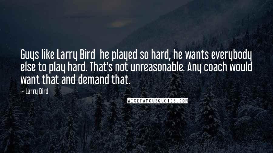 Larry Bird Quotes: Guys like Larry Bird he played so hard, he wants everybody else to play hard. That's not unreasonable. Any coach would want that and demand that.