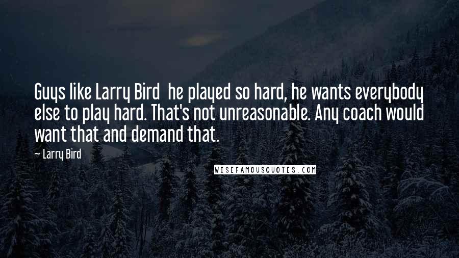 Larry Bird Quotes: Guys like Larry Bird  he played so hard, he wants everybody else to play hard. That's not unreasonable. Any coach would want that and demand that.