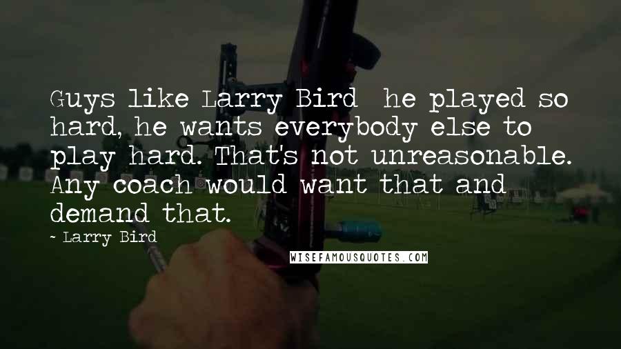 Larry Bird Quotes: Guys like Larry Bird  he played so hard, he wants everybody else to play hard. That's not unreasonable. Any coach would want that and demand that.